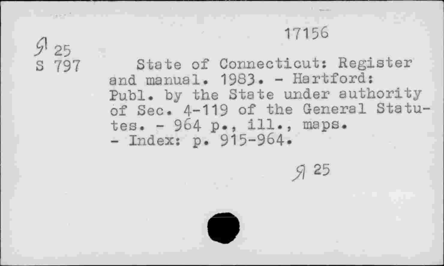 ﻿9 25
S 797
17156
State of Connecticut: Register and. manual. 1983» - Hartford: Publ. by the State under authority of Sec. 4-119 of the General Statutes. - 964 p*, ill., maps.
- Index: p. 915-964«
» 25